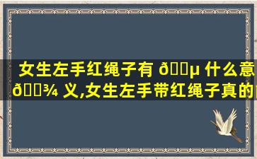 女生左手红绳子有 🐵 什么意 🌾 义,女生左手带红绳子真的能带来好运吗